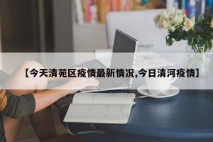 【今天清苑区疫情最新情况,今日清河疫情】