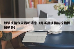 郎溪疫情今天最新消息（郎溪县疫情防控指挥部通告）