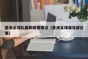 亚洲足球队最新疫情情况（亚洲足球俱乐部比赛）
