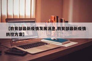【教育部最新疫情发展消息,教育部最新疫情防控方案】