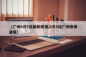【广州6月5日最新疫情,6月5日广州疫情通报】