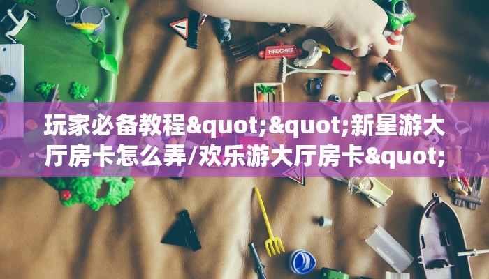 玩家必备教程""新星游大厅房卡怎么弄/欢乐游大厅房卡""怎么弄房卡