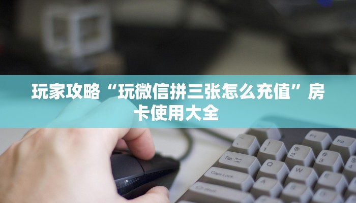 玩家攻略“玩微信拼三张怎么充值”房卡使用大全 