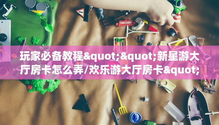 玩家必备教程""新星游大厅房卡怎么弄/欢乐游大厅房卡""怎么弄房卡