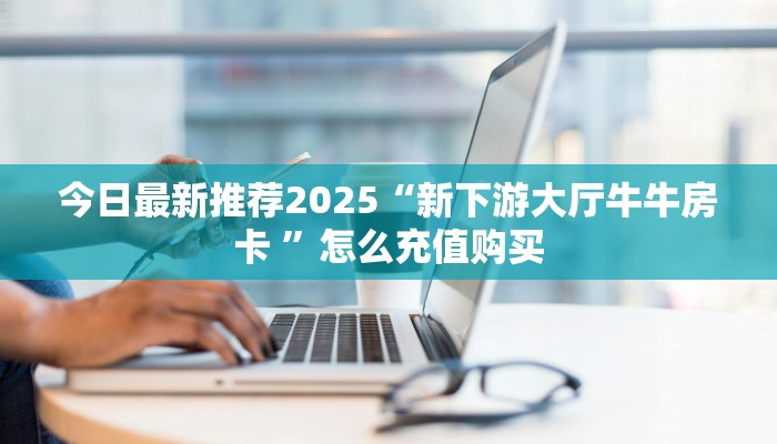 今日最新推荐2025“新下游大厅牛牛房卡 ”怎么充值购买