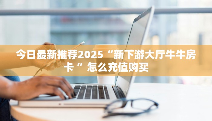 今日最新推荐2025“新下游大厅牛牛房卡 ”怎么充值购买