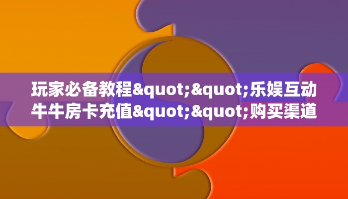 玩家必备教程""乐娱互动牛牛房卡充值""购买渠道"分享房卡给大家