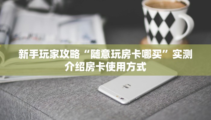 新手玩家攻略“随意玩房卡哪买”实测介绍房卡使用方式