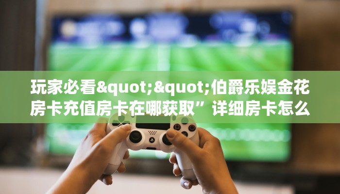 玩家必看""伯爵乐娱金花房卡充值房卡在哪获取”详细房卡怎么购买