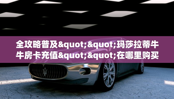 全攻略普及""玛莎拉蒂牛牛房卡充值""在哪里购买大厅房卡"分享充值
