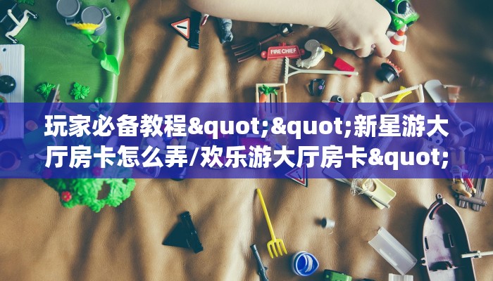 玩家必备教程""新星游大厅房卡怎么弄/欢乐游大厅房卡""怎么弄房卡