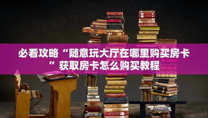 必看攻略“随意玩大厅在哪里购买房卡”获取房卡怎么购买教程