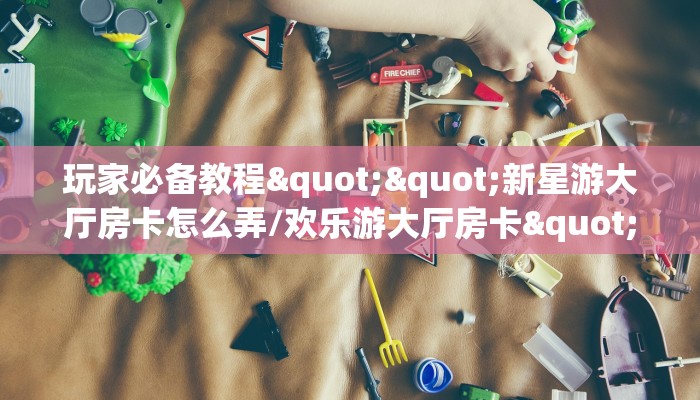 玩家必备教程""新星游大厅房卡怎么弄/欢乐游大厅房卡""怎么弄房卡
