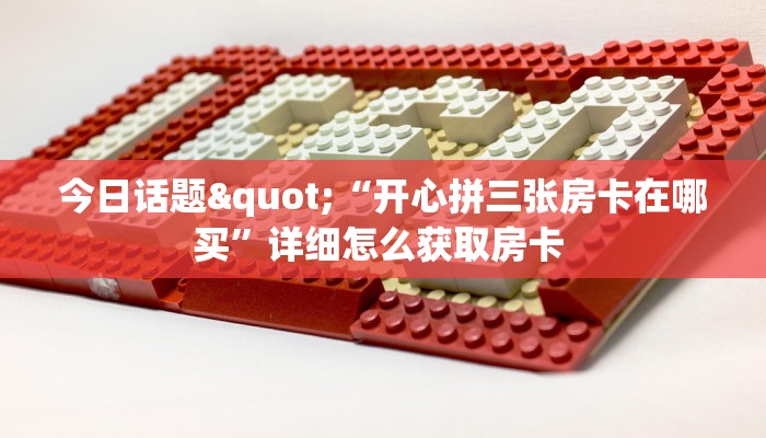 今日话题"“开心拼三张房卡在哪买”详细怎么获取房卡 