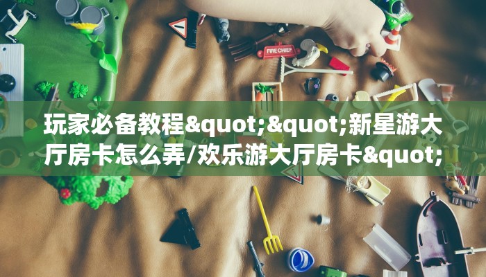 玩家必备教程""新星游大厅房卡怎么弄/欢乐游大厅房卡""怎么弄房卡