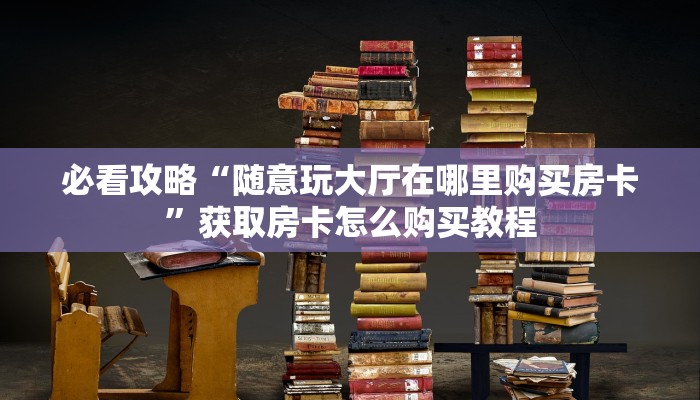 必看攻略“随意玩大厅在哪里购买房卡”获取房卡怎么购买教程