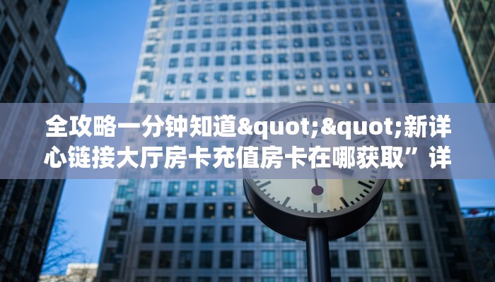全攻略一分钟知道""新详心链接大厅房卡充值房卡在哪获取”详细房卡怎么
