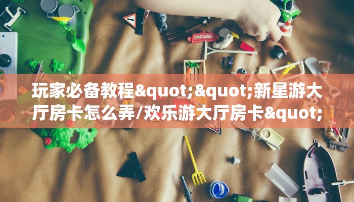 玩家必备教程""新星游大厅房卡怎么弄/欢乐游大厅房卡""怎么弄房卡